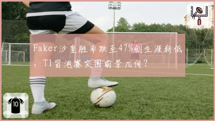 Faker沙皇胜率跌至47%创生涯新低,T1冒泡赛突围前景几何?