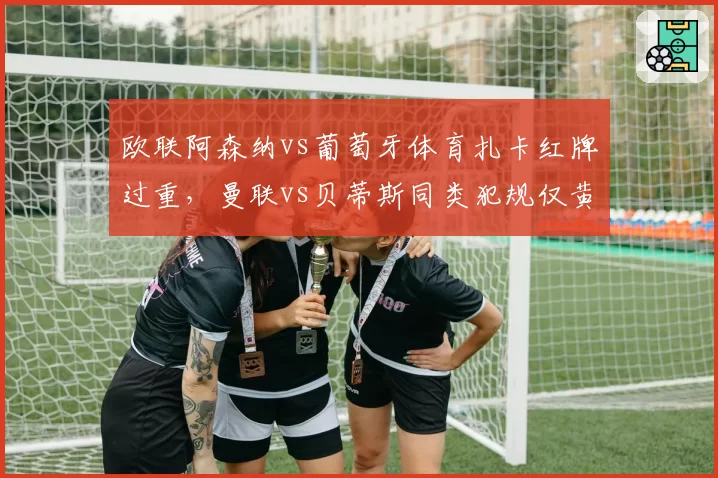 欧联阿森纳vs葡萄牙体育扎卡红牌过重,曼联vs贝蒂斯同类犯规仅黄牌对比鲜明