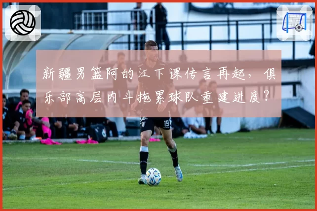 新疆男篮阿的江下课传言再起,俱乐部高层内斗拖累球队重建进度?