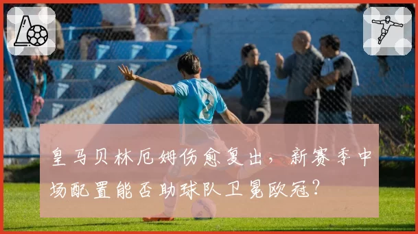 皇马贝林厄姆伤愈复出,新赛季中场配置能否助球队卫冕欧冠?