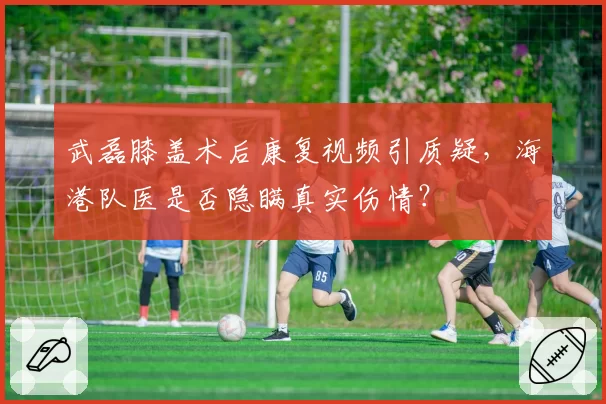 武磊膝盖术后康复视频引质疑,海港队医是否隐瞒真实伤情?