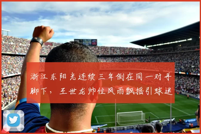 浙江东阳光连续三年倒在同一对手脚下，王世龙帅位风雨飘摇引球迷倒戈