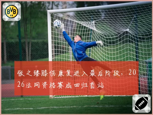 张之臻膝伤康复进入最后阶段,2026法网资格赛成回归首站