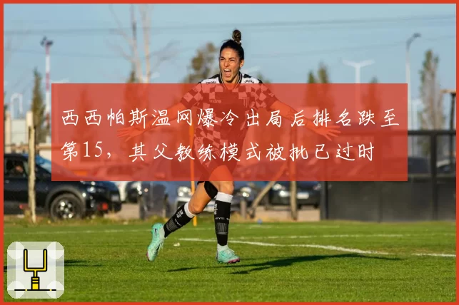 西西帕斯温网爆冷出局后排名跌至第15,其父教练模式被批已过时