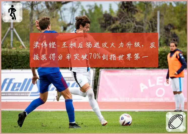 梁伟铿_王昶后场进攻火力升级，发接发得分率突破70%剑指世界第一