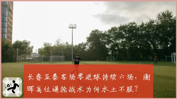 长春亚泰客场零进球持续六场，谢晖高位逼抢战术为何水土不服？
