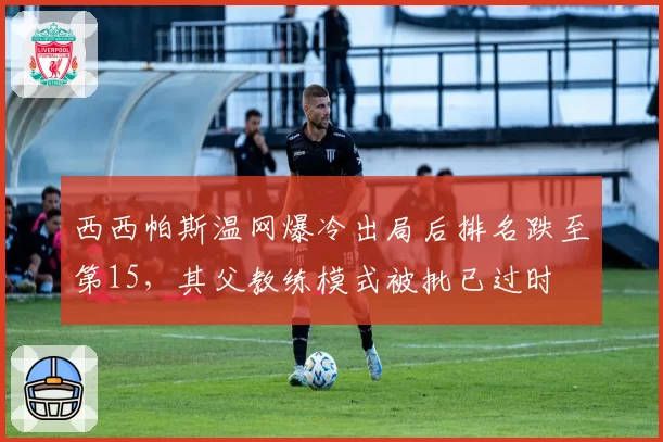 西西帕斯温网爆冷出局后排名跌至第15,其父教练模式被批已过时