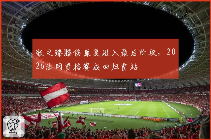 张之臻膝伤康复进入最后阶段,2026法网资格赛成回归首站