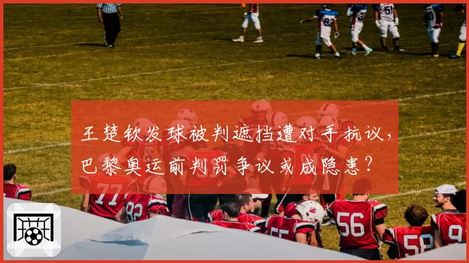 王楚钦发球被判遮挡遭对手抗议，巴黎奥运前判罚争议或成隐患？