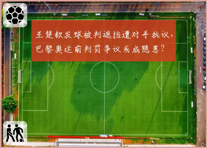 王楚钦发球被判遮挡遭对手抗议，巴黎奥运前判罚争议或成隐患？