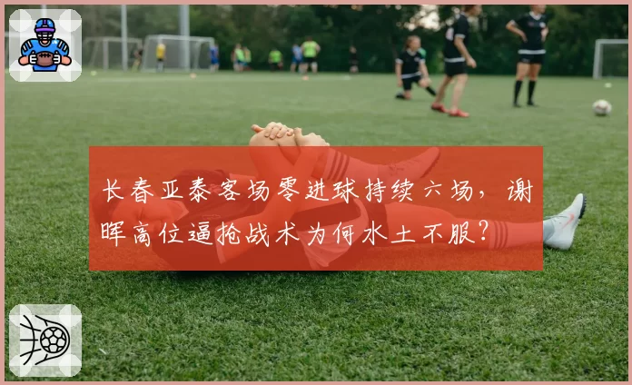 长春亚泰客场零进球持续六场，谢晖高位逼抢战术为何水土不服？