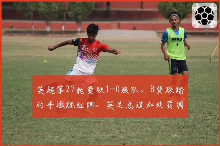 英超第27轮曼联1-0狼队,B费踩踏对手逃脱红牌,英足总追加处罚调查能否改变比赛结果?