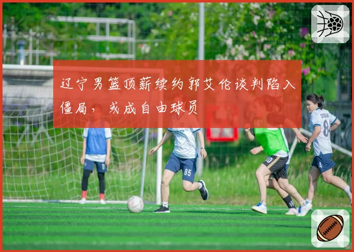 辽宁男篮顶薪续约郭艾伦谈判陷入僵局,或成自由球员