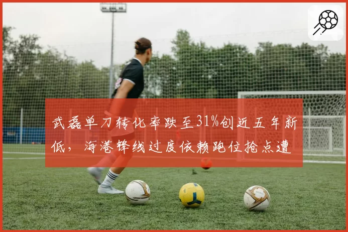 武磊单刀转化率跌至31%创近五年新低,海港锋线过度依赖跑位抢点遭批