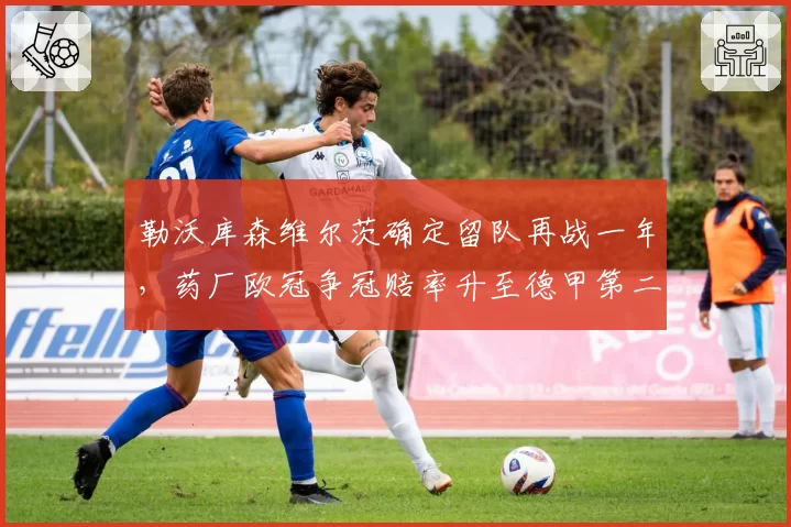 勒沃库森维尔茨确定留队再战一年,药厂欧冠争冠赔率升至德甲第二