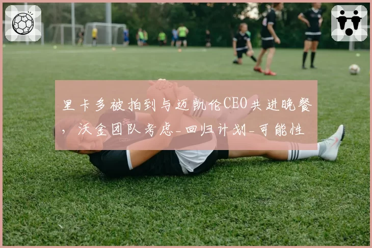 里卡多被拍到与迈凯伦CEO共进晚餐，沃金团队考虑_回归计划_可能性