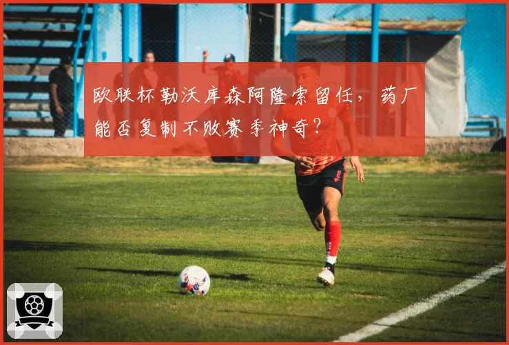 欧联杯勒沃库森阿隆索留任,药厂能否复制不败赛季神奇?