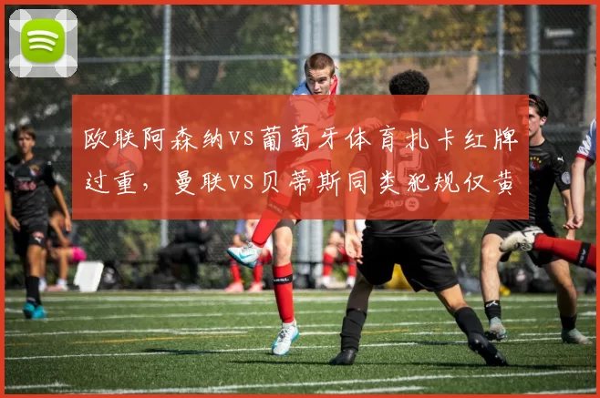 欧联阿森纳vs葡萄牙体育扎卡红牌过重,曼联vs贝蒂斯同类犯规仅黄牌对比鲜明