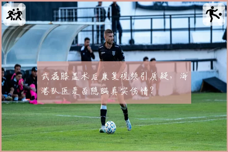 武磊膝盖术后康复视频引质疑,海港队医是否隐瞒真实伤情?