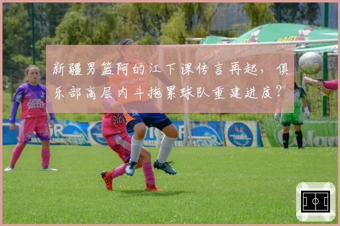 新疆男篮阿的江下课传言再起,俱乐部高层内斗拖累球队重建进度?