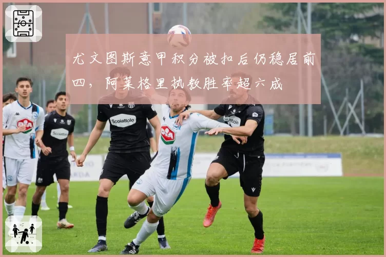 尤文图斯意甲积分被扣后仍稳居前四，阿莱格里执教胜率超六成