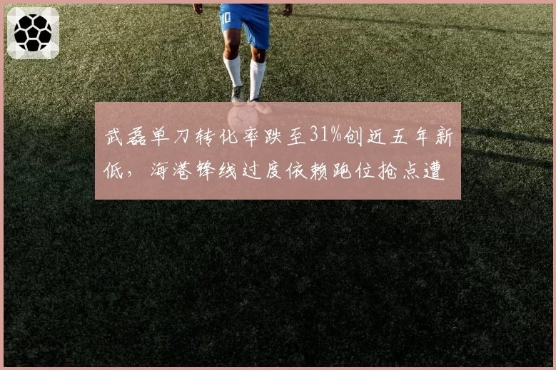 武磊单刀转化率跌至31%创近五年新低，海港锋线过度依赖跑位抢点遭批