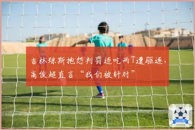 吉林琼斯抱怨判罚连吃两T遭驱逐,高俊超直言“我们被针对”