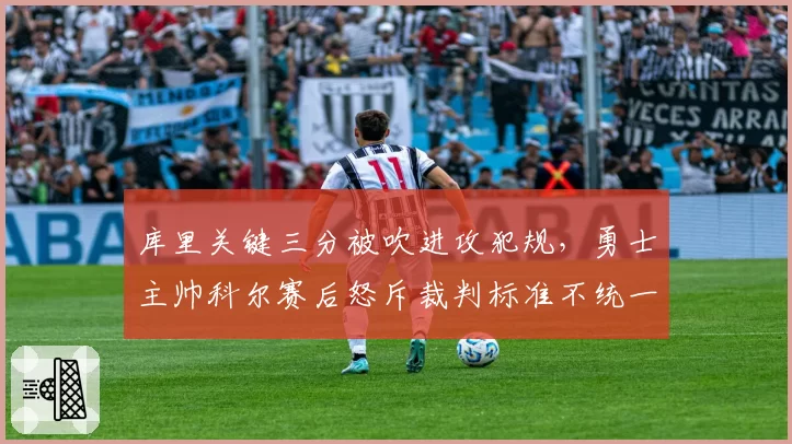 库里关键三分被吹进攻犯规,勇士主帅科尔赛后怒斥裁判标准不统一