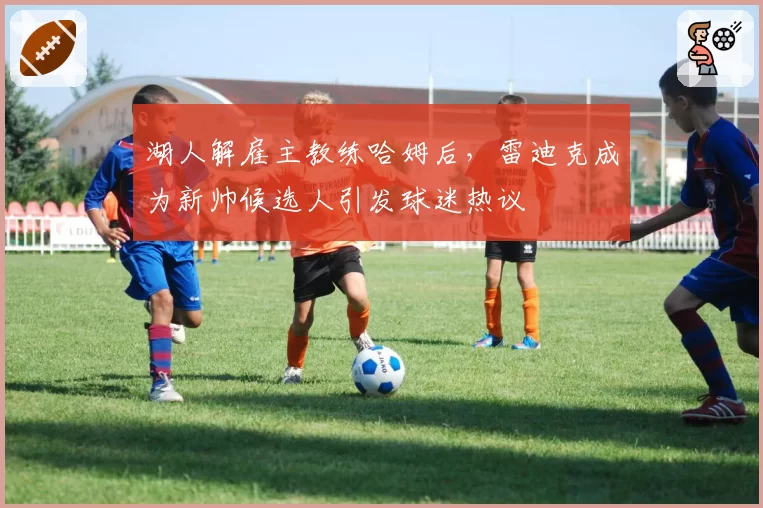 湖人解雇主教练哈姆后,雷迪克成为新帅候选人引发球迷热议
