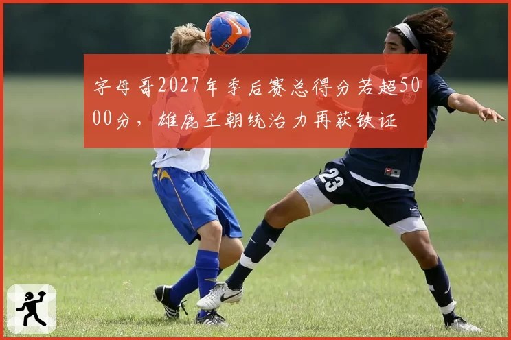 字母哥2027年季后赛总得分若超5000分，雄鹿王朝统治力再获铁证