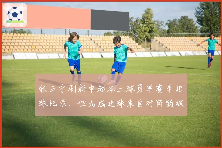 张玉宁刷新中超本土球员单赛季进球纪录,但九成进球来自对阵弱旅