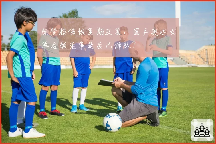 陈梦膝伤恢复期反复,国乒奥运女单名额竞争是否已掉队?
