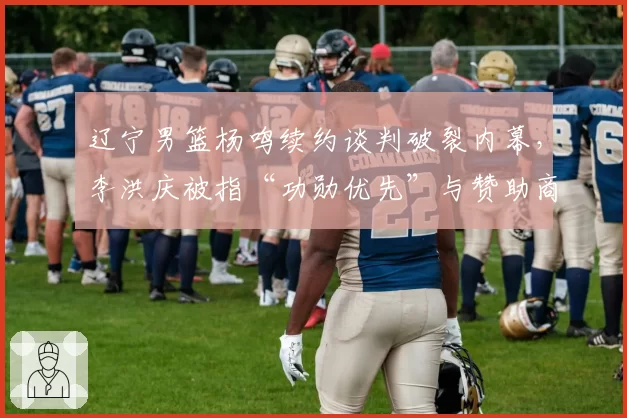辽宁男篮杨鸣续约谈判破裂内幕,李洪庆被指“功勋优先”与赞助商要求冲突
