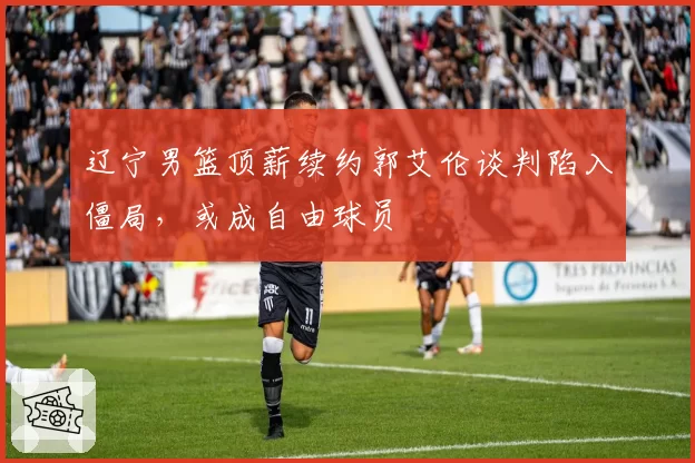 辽宁男篮顶薪续约郭艾伦谈判陷入僵局,或成自由球员